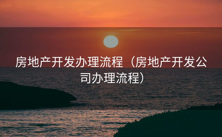 房地产开发办理流程（房地产开发公司办理流程）