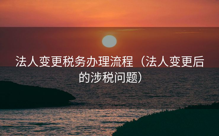 法人变更税务办理流程（法人变更后的涉税问题）