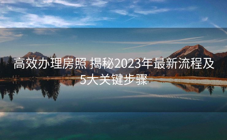 高效办理房照 揭秘2023年最新流程及5大关键步骤