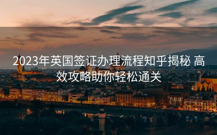 2023年英国签证办理流程知乎揭秘 高效攻略助你轻松通关 2023年英国签证办理流程知乎揭秘 高效攻略助你轻松通关