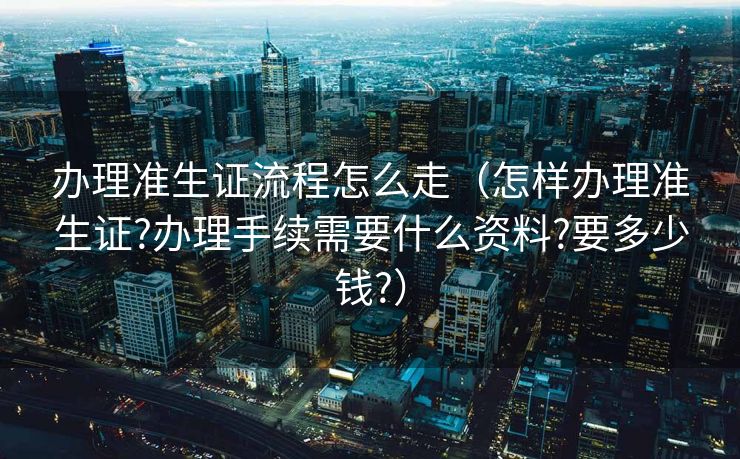 办理准生证流程怎么走（怎样办理准生证?办理手续需要什么资料?要多少钱?）