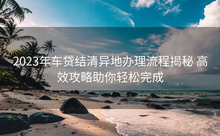 2023年车贷结清异地办理流程揭秘 高效攻略助你轻松完成 2023年车贷结清异地办理流程揭秘 高效攻略助你轻松完成