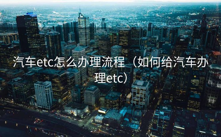 汽车etc怎么办理流程（如何给汽车办理etc）