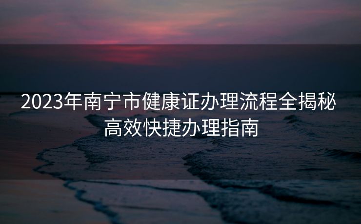 2023年南宁市健康证办理流程全揭秘 高效快捷办理指南