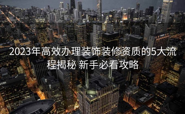 2023年高效办理装饰装修资质的5大流程揭秘 新手必看攻略 2023年高效办理装饰装修资质的5大流程揭秘 新手必看攻略