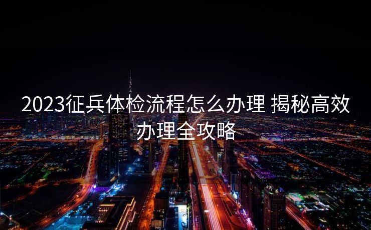 2023征兵体检流程怎么办理 揭秘高效办理全攻略 2023征兵体检流程怎么办理 揭秘高效办理全攻略