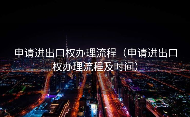 申请进出口权办理流程（申请进出口权办理流程及时间）