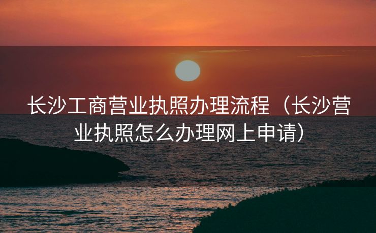 长沙工商营业执照办理流程(长沙营业执照怎么办理网上申请) 长沙工商营业执照办理流程(长沙营业执照怎么办理网上申请)