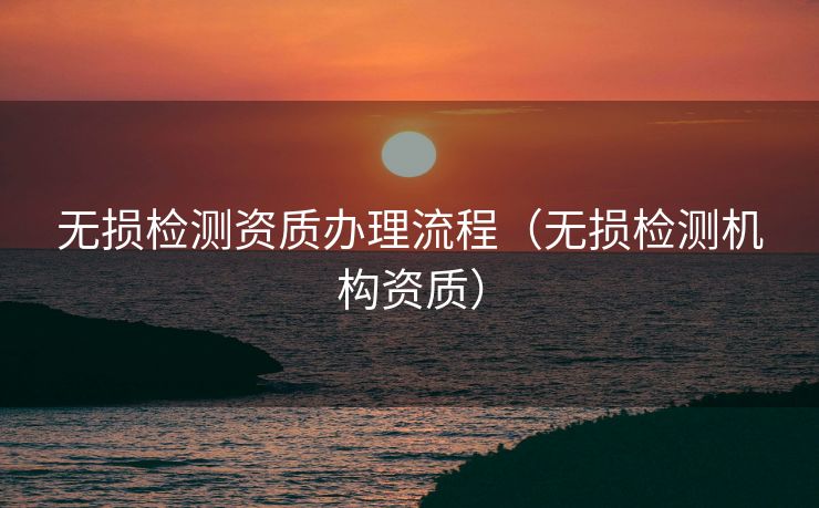 无损检测资质办理流程（无损检测机构资质）