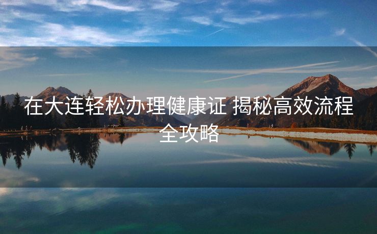 在大连轻松办理健康证 揭秘高效流程全攻略 在大连轻松办理健康证 揭秘高效流程全攻略