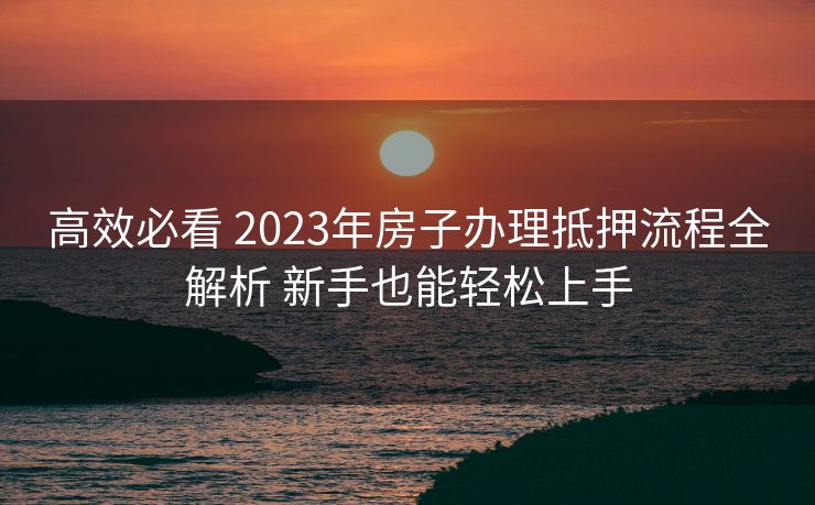 高效必看 2023年房子办理抵押流程全解析 新手也能轻松上手