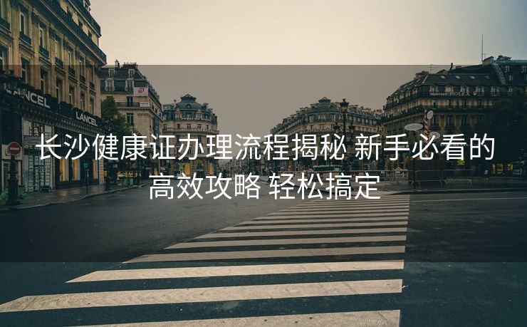 长沙健康证办理流程揭秘 新手必看的高效攻略 轻松搞定