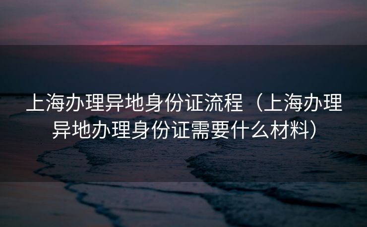 上海办理异地身份证流程（上海办理异地办理身份证需要什么材料）