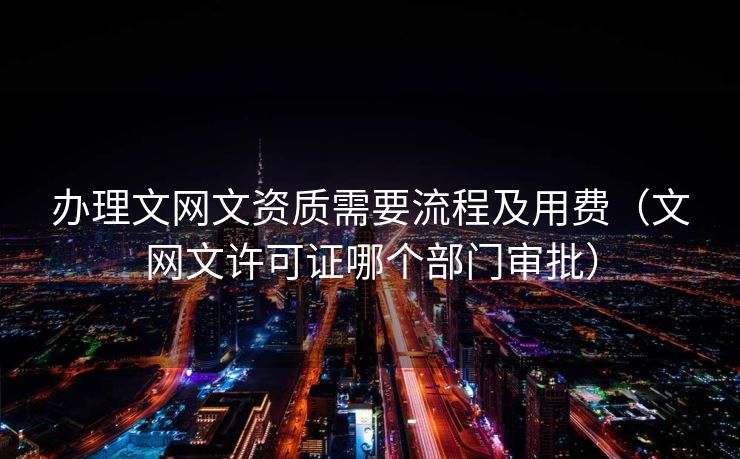 办理文网文资质需要流程及用费（文网文许可证哪个部门审批）