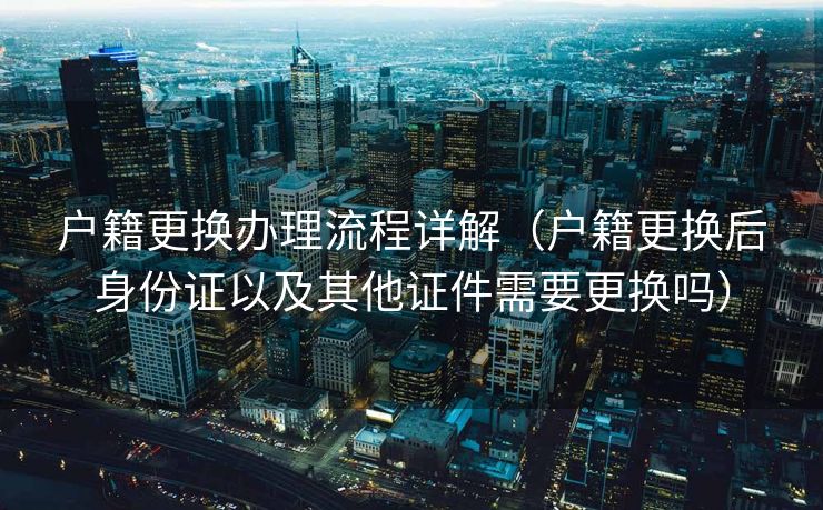 户籍更换办理流程详解（户籍更换后身份证以及其他证件需要更换吗）