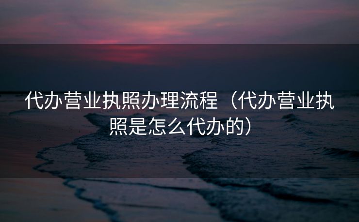 代办营业执照办理流程（代办营业执照是怎么代办的）