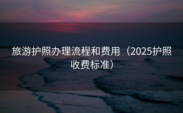 旅游护照办理流程和费用（2025护照收费标准）