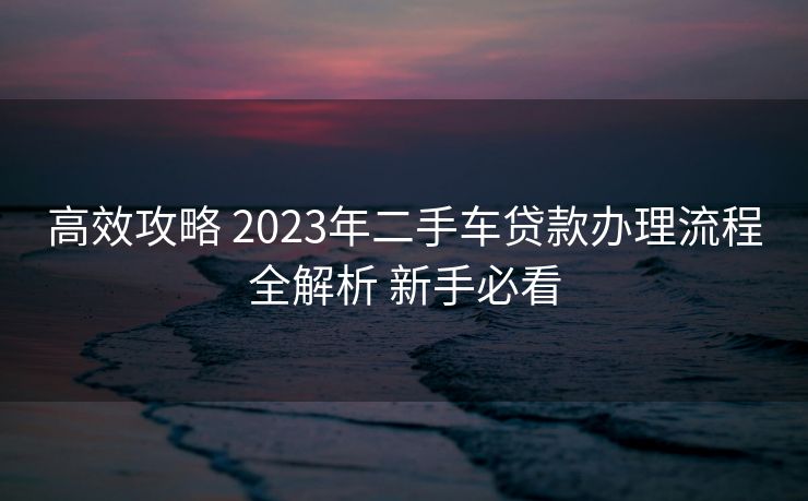高效攻略 2023年二手车贷款办理流程全解析 新手必看