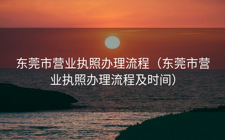 东莞市营业执照办理流程（东莞市营业执照办理流程及时间）