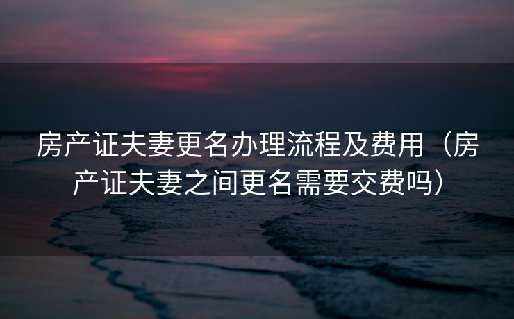 房产证夫妻更名办理流程及费用(房产证夫妻之间更名需要交费吗) 房产证夫妻更名办理流程及费用(房产证夫妻之间更名需要交费吗)