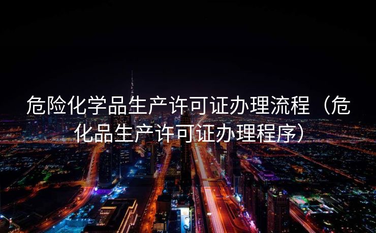 危险化学品生产许可证办理流程（危化品生产许可证办理程序）