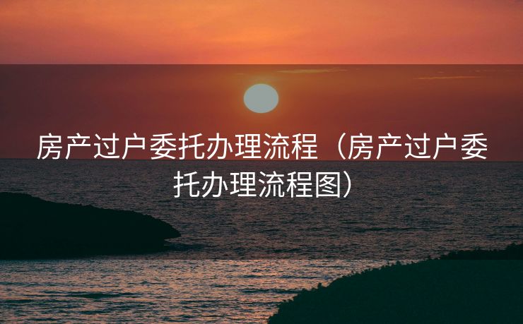 房产过户委托办理流程(房产过户委托办理流程图) 房产过户委托办理流程(房产过户委托办理流程图)