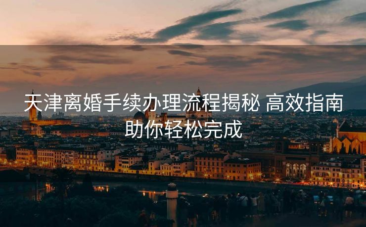天津离婚手续办理流程揭秘 高效指南助你轻松完成