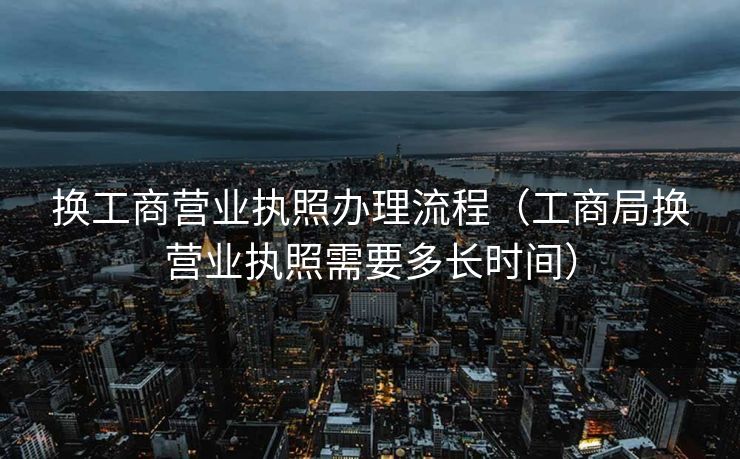 换工商营业执照办理流程(工商局换营业执照需要多长时间) 换工商营业执照办理流程(工商局换营业执照需要多长时间)