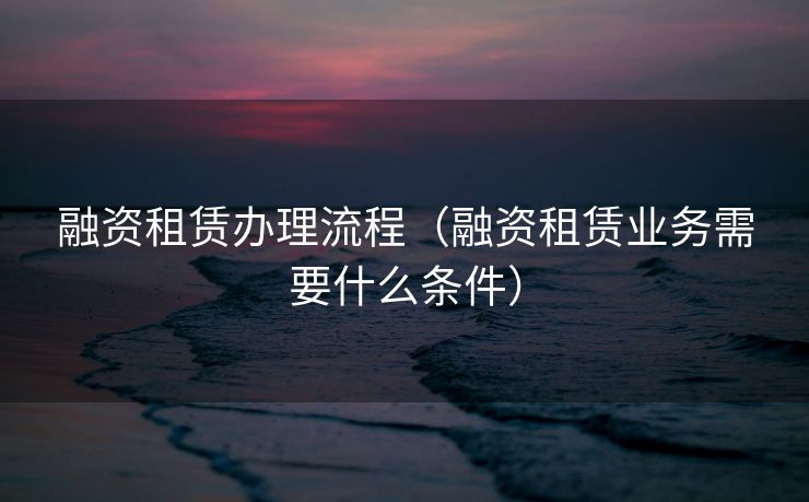 融资租赁办理流程（融资租赁业务需要什么条件）