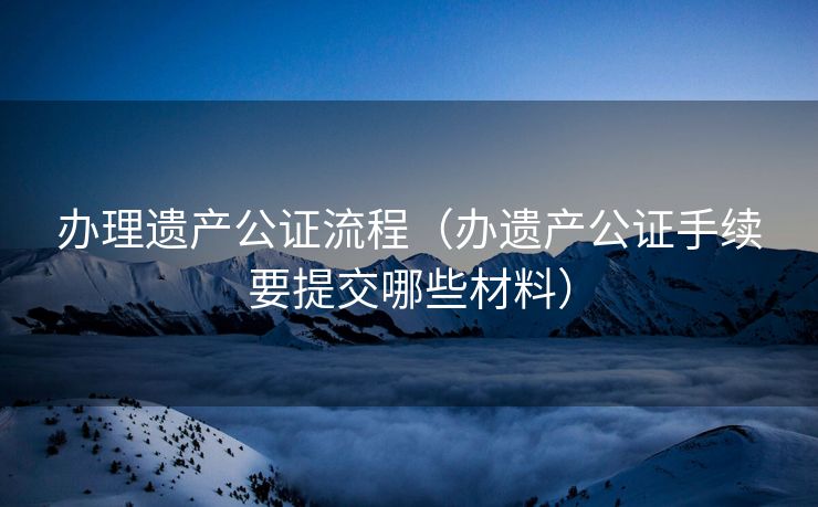 办理遗产公证流程（办遗产公证手续要提交哪些材料）