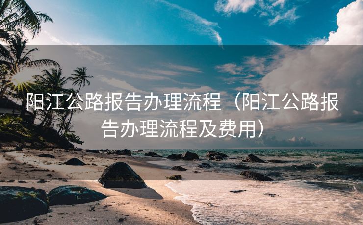 阳江公路报告办理流程（阳江公路报告办理流程及费用）