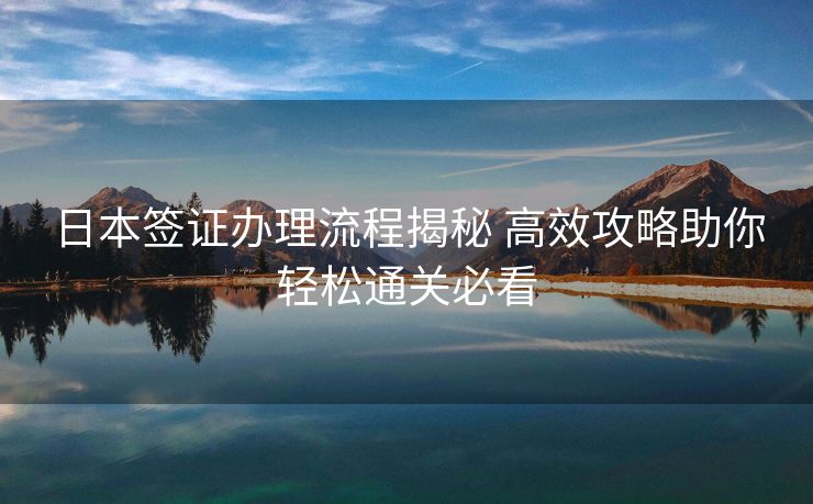 日本签证办理流程揭秘 高效攻略助你轻松通关必看 日本签证办理流程揭秘 高效攻略助你轻松通关必看