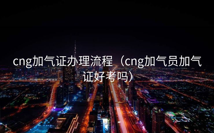 cng加气证办理流程（cng加气员加气证好考吗）