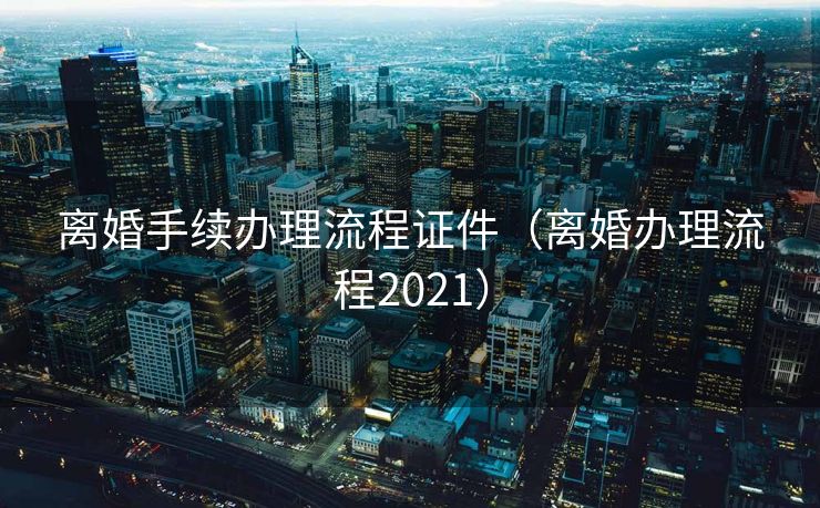 离婚手续办理流程证件（离婚办理流程2021）