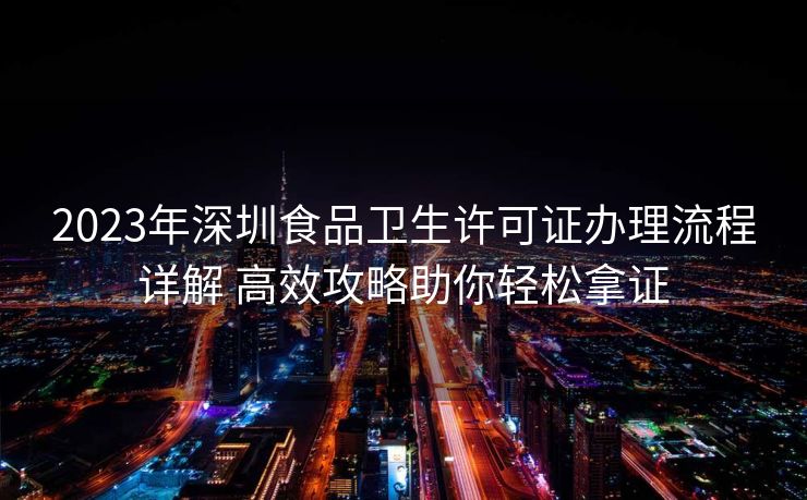 2023年深圳食品卫生许可证办理流程详解 高效攻略助你轻松拿证 2023年深圳食品卫生许可证办理流程详解 高效攻略助你轻松拿证
