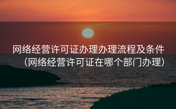 网络经营许可证办理办理流程及条件（网络经营许可证在哪个部门办理）
