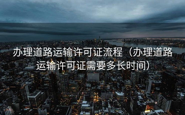 办理道路运输许可证流程（办理道路运输许可证需要多长时间）