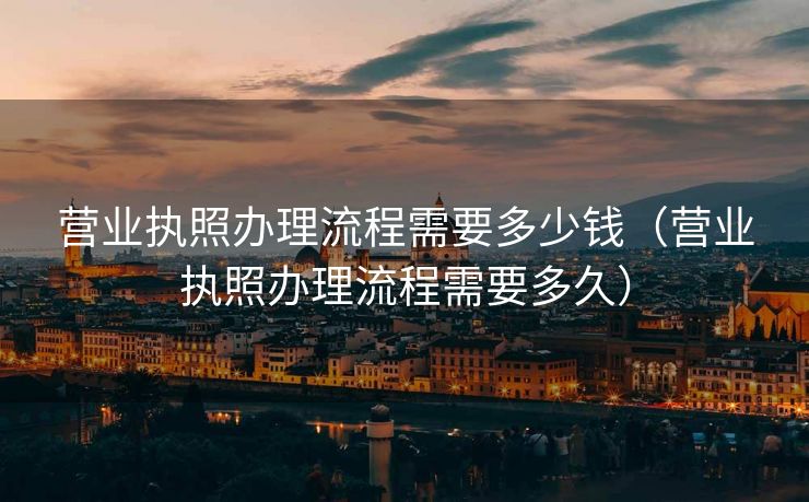 营业执照办理流程需要多少钱（营业执照办理流程需要多久）