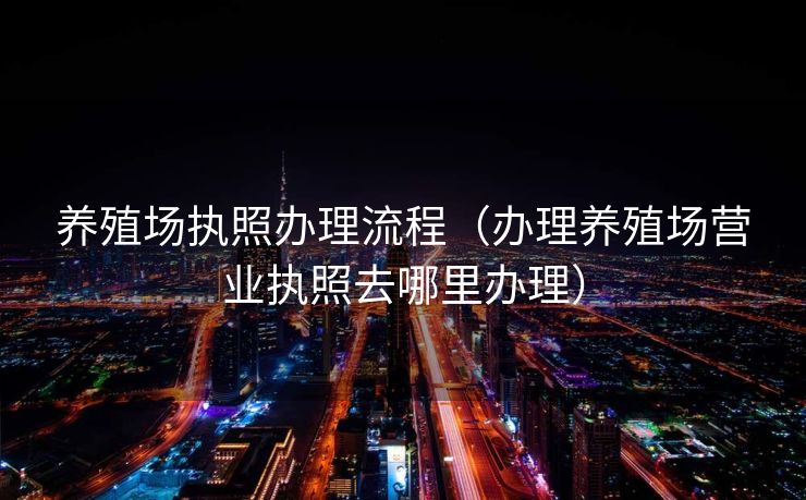 养殖场执照办理流程(办理养殖场营业执照去哪里办理) 养殖场执照办理流程(办理养殖场营业执照去哪里办理)
