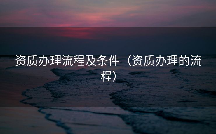 资质办理流程及条件（资质办理的流程）