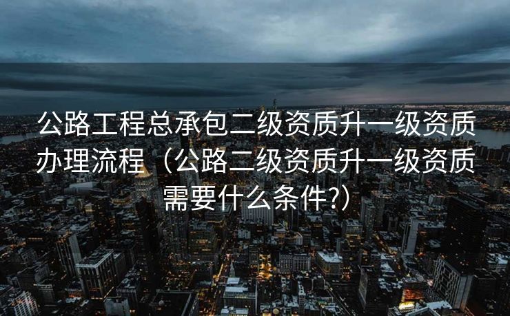 公路工程总承包二级资质升一级资质办理流程（公路二级资质升一级资质需要什么条件?）