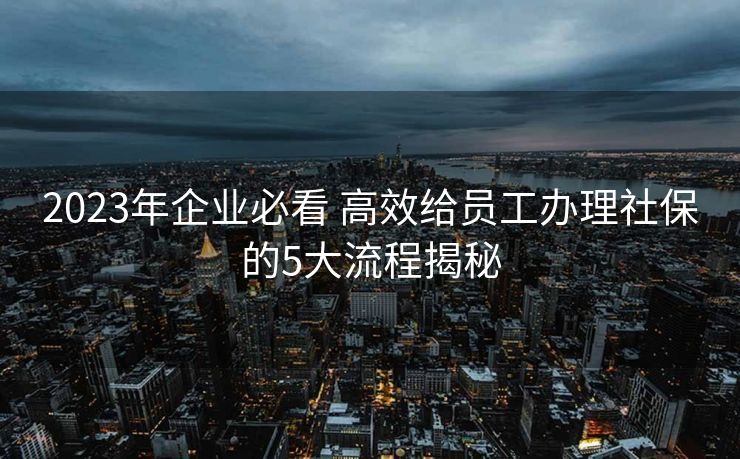 2023年企业必看 高效给员工办理社保的5大流程揭秘