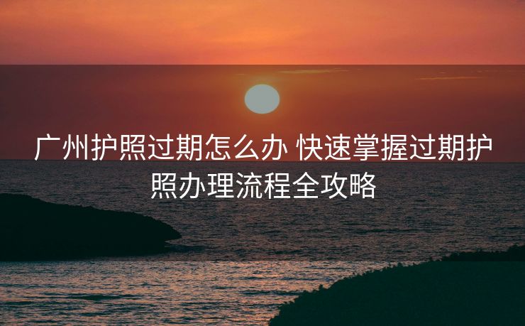 广州护照过期怎么办 快速掌握过期护照办理流程全攻略 广州护照过期怎么办 快速掌握过期护照办理流程全攻略