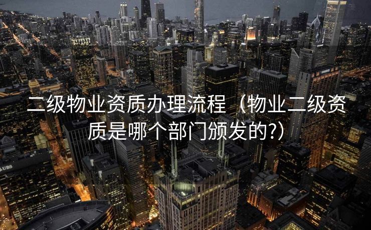 二级物业资质办理流程（物业二级资质是哪个部门颁发的?）
