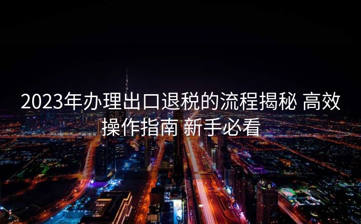 2023年办理出口退税的流程揭秘 高效操作指南 新手必看