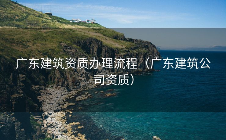 广东建筑资质办理流程（广东建筑公司资质）