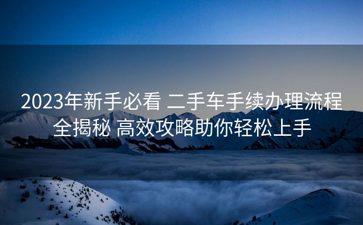 2023年新手必看 二手车手续办理流程全揭秘 高效攻略助你轻松上手