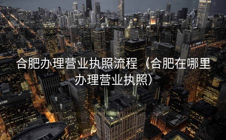 合肥办理营业执照流程（合肥在哪里办理营业执照）