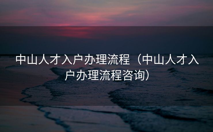 中山人才入户办理流程（中山人才入户办理流程咨询）