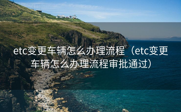 etc变更车辆怎么办理流程（etc变更车辆怎么办理流程审批通过）